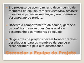 Gerenciar a Equipe do Projeto
 É o processo de acompanhar o desempenho de
membros da equipe, fornecer feedback, resolver
questões e gerenciar mudanças para otimizar o
desempenho do projeto.
 Observa o comportamento da equipe, gerencia
os conflitos, resolve questões e avalia o
desempenho dos membros da equipe
 Os gerentes de projetos devem fornecer tarefas
desafiadoras para os membros da equipe e
reconhecimento pelo alto desempenho.
 