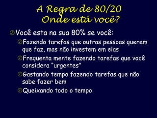 A Regra de 80/20
Onde está você?
 Você esta na sua 80% se você:
Fazendo tarefas que outras pessoas querem
que faz, mas não investem em elas
Frequenta mente fazendo tarefas que você
considera “urgentes”
Gastando tempo fazendo tarefas que não
sabe fazer bem
Queixando todo o tempo

 