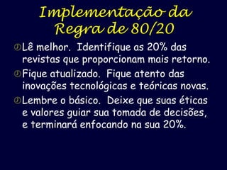 Implementação da
Regra de 80/20
 Lê melhor. Identifique as 20% das

revistas que proporcionam mais retorno.
 Fique atualizado. Fique atento das
inovações tecnológicas e teóricas novas.
 Lembre o básico. Deixe que suas éticas
e valores guiar sua tomada de decisões,
e terminará enfocando na sua 20%.

 