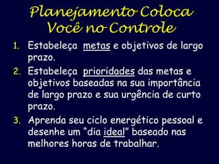 Planejamento Coloca
Você no Controle
1. Estabeleça metas e objetivos de largo

prazo.
2. Estabeleça prioridades das metas e
objetivos baseadas na sua importância
de largo prazo e sua urgência de curto
prazo.
3. Aprenda seu ciclo energético pessoal e
desenhe um “dia ideal” baseado nas
melhores horas de trabalhar.

 