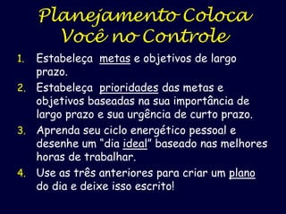 Planejamento Coloca
Você no Controle
Estabeleça metas e objetivos de largo
prazo.
2. Estabeleça prioridades das metas e
objetivos baseadas na sua importância de
largo prazo e sua urgência de curto prazo.
3. Aprenda seu ciclo energético pessoal e
desenhe um “dia ideal” baseado nas melhores
horas de trabalhar.
4. Use as três anteriores para criar um plano
do dia e deixe isso escrito!
1.

 