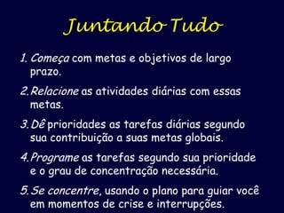 Juntando Tudo
1. Começa com metas e objetivos de largo
prazo.

2. Relacione as atividades diárias com essas
metas.

3. Dê prioridades as tarefas diárias segundo
sua contribuição a suas metas globais.

4. Programe as tarefas segundo sua prioridade
e o grau de concentração necessária.

5. Se concentre, usando o plano para guiar você
em momentos de crise e interrupções.

 