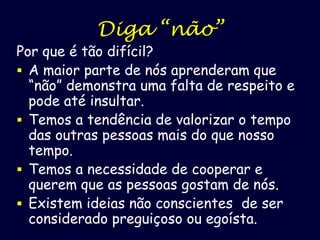 Diga “não”

Por que é tão difícil?
 A maior parte de nós aprenderam que
“não” demonstra uma falta de respeito e
pode até insultar.
 Temos a tendência de valorizar o tempo
das outras pessoas mais do que nosso
tempo.
 Temos a necessidade de cooperar e
querem que as pessoas gostam de nós.
 Existem ideias não conscientes de ser
considerado preguiçoso ou egoísta.

 
