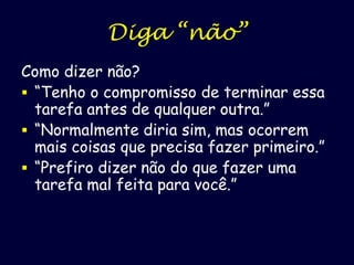 Diga “não”
Como dizer não?
 “Tenho o compromisso de terminar essa
tarefa antes de qualquer outra.”
 “Normalmente diria sim, mas ocorrem
mais coisas que precisa fazer primeiro.”
 “Prefiro dizer não do que fazer uma
tarefa mal feita para você.”

 