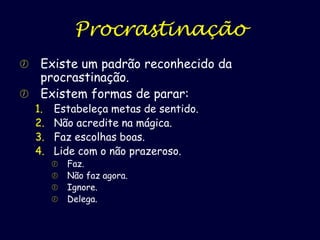Procrastinação
Existe um padrão reconhecido da
procrastinação.
 Existem formas de parar:


1.
2.
3.
4.

Estabeleça metas de sentido.
Não acredite na mágica.
Faz escolhas boas.
Lide com o não prazeroso.






Faz.
Não faz agora.
Ignore.
Delega.

 