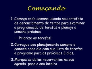 Começando
1. Começa cada semana usando seu artefato
de gerenciamento de tempo para examinar
a programação de tarefas e planeje a
semana próxima.
• Priorize as tarefas!
2. Carregue seu planejamento sempre e
comece cada dia com sua lista de tarefas
e programe para as próximas 3 dias.
3. Marque as datas recorrentes na sua
agenda para o ano inteiro.

 