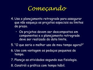 Começando
4. Use o planejamento retrogrado para assegurar
que não esqueça os projetos especiais ou limites
de prazo.
• Os projetos devem ser descompostos em
componentes e o planejamento retrograde
deve ser realizado do data limite.
5. “O que seria o melhor uso de meu tempo agora?”

6. Use com vantagem os pedaços pequenos de
tempo.
7. Planeje as atividades segundo sua fisiologia.
8. Constrói a prática com tempo hábil.

 