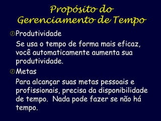 Propósito do
Gerenciamento de Tempo
 Produtividade

Se usa o tempo de forma mais eficaz,
você automaticamente aumenta sua
produtividade.
 Metas
Para alcançar suas metas pessoais e
profissionais, precisa da disponibilidade
de tempo. Nada pode fazer se não há
tempo.

 