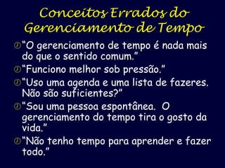 Conceitos Errados do
Gerenciamento de Tempo
 “O gerenciamento de tempo é nada mais

do que o sentido comum.”
 “Funciono melhor sob pressão.”
 “Uso uma agenda e uma lista de fazeres.
Não são suficientes?”
 “Sou uma pessoa espontânea. O
gerenciamento do tempo tira o gosto da
vida.”
 “Não tenho tempo para aprender e fazer
todo.”

 