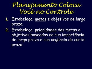 Planejamento Coloca
Você no Controle
1. Estabeleça metas e objetivos de largo

prazo.
2. Estabeleça prioridades das metas e
objetivos baseadas na sua importância
de largo prazo e sua urgência de curto
prazo.

 