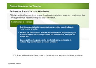 Gerenciamento do Tempo

   Estimar os Recursos das Atividades
   Objetivo: estimativa dos tipos e quantidades de materiais, pessoas, equipamentos
    ou suprimentos necessárias para cada atividade.

      Ferramentas e Técnicas

                   • Opinião especializada: necessária para avaliar as entradas de
                     recursos no projeto.
                   • Análise de alternativas: análise das alternativas disponíveis para
                     a utilização dos recursos (manuais ou automáticos, comprar ou
                     alugar, etc.)
                   • Dados publicados para auxílio e estimativas: publicação de
                     índices de produtividade e custos unitários.




         FCS: Para a identificação de recursos pode ser utilizado a consultoria de especialistas.



Fonte: PMBOK 4th Edition
 