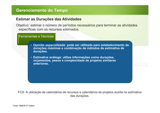 Gerenciamento do Tempo

   Estimar as Durações das Atividades
   Objetivo: estimar o número de períodos necessários para terminar as atividades
    específicas com os recursos estimados.

      Ferramentas e Técnicas

                   • Opinião especializada: pode ser utilizada para estabelecimento de
                     durações máximas e combinação de métodos de estimativa de
                     durações.
                   • Estimativa análoga: utiliza informações como durações,
                     orçamentos, pesos e complexidade de projetos similares
                     anteriores.




     FCS: A utilização de calendários de recursos e calendários de projetos auxilia na estimativa
                                           das durações.


Fonte: PMBOK 4th Edition
 
