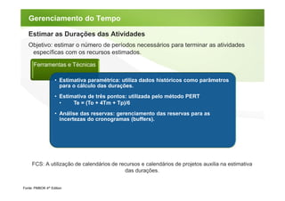 Gerenciamento do Tempo

   Estimar as Durações das Atividades
   Objetivo: estimar o número de períodos necessários para terminar as atividades
    específicas com os recursos estimados.

      Ferramentas e Técnicas

                   • Estimativa paramétrica: utiliza dados históricos como parâmetros
                     para o cálculo das durações.
                   • Estimativa de três pontos: utilizada pelo método PERT
                     •    Te = (To + 4Tm + Tp)/6
                   • Análise das reservas: gerenciamento das reservas para as
                     incertezas do cronogramas (buffers).




     FCS: A utilização de calendários de recursos e calendários de projetos auxilia na estimativa
                                           das durações.


Fonte: PMBOK 4th Edition
 