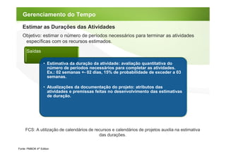Gerenciamento do Tempo

   Estimar as Durações das Atividades
   Objetivo: estimar o número de períodos necessários para terminar as atividades
    específicas com os recursos estimados.

      Saídas

                   • Estimativa da duração da atividade: avaliação quantitativa do
                     número de períodos necessários para completar as atividades.
                     Ex.: 02 semanas +- 02 dias, 15% de probabilidade de exceder a 03
                     semanas.

                   • Atualizações da documentação do projeto: atributos das
                     atividades e premissas feitas no desenvolvimento das estimativas
                     de duração.




     FCS: A utilização de calendários de recursos e calendários de projetos auxilia na estimativa
                                           das durações.


Fonte: PMBOK 4th Edition
 