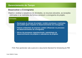Gerenciamento do Tempo

   Desenvolver o Cronograma
   Objetivo: analisar a seqüência de atividades, os recursos alocados, as durações
    estimadas e as restrições de forma a produzir o cronograma do projeto.

      Entradas

                   • Declaração de escopo do projeto: contém premissas e restrições
                     que podem gerar impacto no desenvolvimento do cronograma.
                   • Fatores ambientais da empresa: podem influenciar no processo
                     de desenvolvimento do cronograma.
                   • Ativos de processos organizacionais: metodologia de
                     desenvolvimento de projetos e calendários de projetos.




           FCS: Para aprofundar vale a pena ler o documento Standard for Scheduling do PMI


Fonte: PMBOK 4th Edition
 