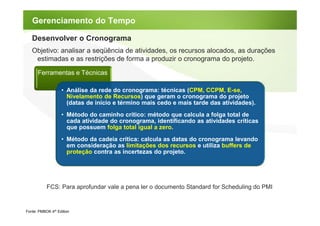 Gerenciamento do Tempo

   Desenvolver o Cronograma
   Objetivo: analisar a seqüência de atividades, os recursos alocados, as durações
    estimadas e as restrições de forma a produzir o cronograma do projeto.

      Ferramentas e Técnicas

                   • Análise da rede do cronograma: técnicas (CPM, CCPM, E-se,
                     Nivelamento de Recursos) que geram o cronograma do projeto
                     (datas de início e término mais cedo e mais tarde das atividades).
                   • Método do caminho crítico: método que calcula a folga total de
                     cada atividade do cronograma, identificando as atividades críticas
                     que possuem folga total igual a zero.
                   • Método da cadeia crítica: calcula as datas do cronograma levando
                     em consideração as limitações dos recursos e utiliza buffers de
                     proteção contra as incertezas do projeto.




           FCS: Para aprofundar vale a pena ler o documento Standard for Scheduling do PMI


Fonte: PMBOK 4th Edition
 
