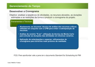 Gerenciamento do Tempo

   Desenvolver o Cronograma
   Objetivo: analisar a seqüência de atividades, os recursos alocados, as durações
    estimadas e as restrições de forma a produzir o cronograma do projeto.

      Ferramentas e Técnicas

                   • Nivelamento de recursos: técnica de análise dos recursos críticos
                     utilizada em conjunto com o CPM para evitar a sobreposição de
                     recursos.
                   • Análise de cenário “E-se”: utilização da técnica de Monte Carlo
                     para simular as durações das atividades em diversos cenários.
                   • Aplicação de antecipações e esperas: refinamentos do
                     cronograma para torná-los mais próximo da realidade.




           FCS: Para aprofundar vale a pena ler o documento Standard for Scheduling do PMI


Fonte: PMBOK 4th Edition
 