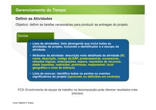 Gerenciamento do Tempo

   Definir as Atividades
   Objetivo: definir as tarefas necessárias para produzir as entregas do projeto.


      Saídas

                   • Lista de atividades: lista abrangente que inclui todas as
                     atividades do projeto, incluindo o identificador e o escopo da
                     atividade.
                   • Atributos da atividade: descrição mais detalhada da atividade (ID,
                     nome, descrição, código da EAP, predecessoras, sucessoras,
                     relações lógicas, antecipações, espera, requisitos de recursos,
                     datas impostas, restrições, premissas, responsável, local
                     geográfico e nível de esforço).
                   • Lista de marcos: identifica todos os pontos ou eventos
                     significativos do projeto (opcionais ou definidos em contrato).



      FCS: Envolvimento da equipe de trabalho na decomposição pode oferecer resultados mais
                                            precisos.


Fonte: PMBOK 4th Edition
 