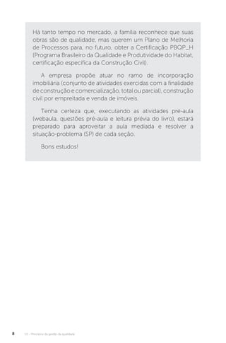U1 - Princípios da gestão da qualidade
8
Há tanto tempo no mercado, a família reconhece que suas
obras são de qualidade, mas querem um Plano de Melhoria
de Processos para, no futuro, obter a Certificação PBQP_H
(Programa Brasileiro da Qualidade e Produtividade do Habitat,
certificação específica da Construção Civil).
A empresa propõe atuar no ramo de incorporação
imobiliária (conjunto de atividades exercidas com a finalidade
de construção e comercialização, total ou parcial), construção
civil por empreitada e venda de imóveis.
Tenha certeza que, executando as atividades pré-aula
(webaula, questões pré-aula e leitura prévia do livro), estará
preparado para aproveitar a aula mediada e resolver a
situação-problema (SP) de cada seção.
Bons estudos!
 
