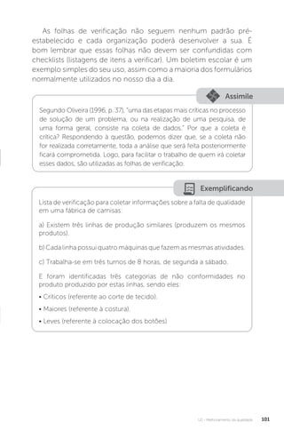 U2 - Melhoramento da qualidade 101
Exemplificando
Lista de verificação para coletar informações sobre a falta de qualidade
em uma fábrica de camisas:
a) Existem três linhas de produção similares (produzem os mesmos
produtos).
b) Cada linha possui quatro máquinas que fazem as mesmas atividades.
c) Trabalha-se em três turnos de 8 horas, de segunda a sábado.
E foram identificadas três categorias de não conformidades no
produto produzido por estas linhas, sendo eles:
• Críticos (referente ao corte de tecido).
• Maiores (referente à costura).
• Leves (referente à colocação dos botões)
As folhas de verificação não seguem nenhum padrão pré-
estabelecido e cada organização poderá desenvolver a sua. É
bom lembrar que essas folhas não devem ser confundidas com
checklists (listagens de itens a verificar). Um boletim escolar é um
exemplo simples do seu uso, assim como a maioria dos formulários
normalmente utilizados no nosso dia a dia.
Assimile
Segundo Oliveira (1996, p. 37), “uma das etapas mais críticas no processo
de solução de um problema, ou na realização de uma pesquisa, de
uma forma geral, consiste na coleta de dados.” Por que a coleta é
crítica? Respondendo à questão, podemos dizer que, se a coleta não
for realizada corretamente, toda a análise que será feita posteriormente
ficará comprometida. Logo, para facilitar o trabalho de quem irá coletar
esses dados, são utilizadas as folhas de verificação.
 