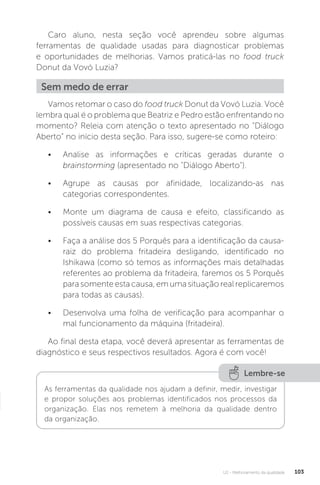 U2 - Melhoramento da qualidade 103
Caro aluno, nesta seção você aprendeu sobre algumas
ferramentas de qualidade usadas para diagnosticar problemas
e oportunidades de melhorias. Vamos praticá-las no food truck
Donut da Vovó Luzia?
Vamos retomar o caso do food truck Donut da Vovó Luzia. Você
lembra qual é o problema que Beatriz e Pedro estão enfrentando no
momento? Releia com atenção o texto apresentado no “Diálogo
Aberto” no início desta seção. Para isso, sugere-se como roteiro:
• Analise as informações e críticas geradas durante o
brainstorming (apresentado no "Diálogo Aberto").
• Agrupe as causas por afinidade, localizando-as nas
categorias correspondentes.
• Monte um diagrama de causa e efeito, classificando as
possíveis causas em suas respectivas categorias.
• Faça a análise dos 5 Porquês para a identificação da causa-
raiz do problema fritadeira desligando, identificado no
Ishikawa (como só temos as informações mais detalhadas
referentes ao problema da fritadeira, faremos os 5 Porquês
para somente esta causa, em uma situação real replicaremos
para todas as causas).
• Desenvolva uma folha de verificação para acompanhar o
mal funcionamento da máquina (fritadeira).
Ao final desta etapa, você deverá apresentar as ferramentas de
diagnóstico e seus respectivos resultados. Agora é com você!
Sem medo de errar
Lembre-se
As ferramentas da qualidade nos ajudam a definir, medir, investigar
e propor soluções aos problemas identificados nos processos da
organização. Elas nos remetem à melhoria da qualidade dentro
da organização.
 