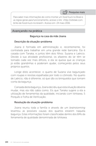 U2 - Melhoramento da qualidade
104
Pesquise mais
Para saber mais informações de como montar um food truck no Brasil e
as regras gerais para funcionamento, acesse o link: <http://orbitale.com.
br/lei-de-food-truck-no-brasil/>. Acesso em: 24 maio 2016.
Avançando na prática
Bagunça na casa da mãe Joana
Descrição da situação-problema
Joana é formada em administração e, recentemente, foi
contratada para trabalhar em uma grande rede bancária. Ela é
casada com Tanaka, e juntos têm dois filhos: Suzana e Laércio.
Devido à sua atividade profissional, os afazeres do lar têm se
tornado cada vez mais difíceis, e ela se queixa que as crianças
já estão grandinhas e poderiam ajudar, começando pelos seus
próprios quartos.
Longe disto acontecer, o quarto de Suzana vive bagunçado
com roupas e revistas espalhadas por todo o cômodo. No quarto
de Laércio, não é diferente, só que são os brinquedos que tomam
conta da bagunça.
Cansada desta bagunça, Joana decidiu que esta situação deveria
mudar, mas ela não sabia como. Eis que Tanaka sugere a ela a
utilização de ferramentas da qualidade, iniciando com Ishikawa, 5
Porquês e Folha de Verificação.
Resolução da situação-problema
Joana reuniu toda a família e através de um brainstorming
levantou as possíveis causas dos quartos estarem naquela
bagunça. Estas informações foram classificadas dentro dos 6Ms da
ferramenta de qualidade denominada de Ishikawa.
 