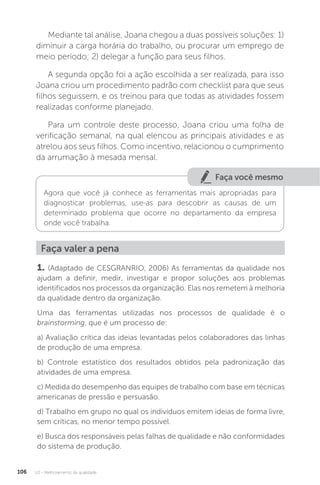 U2 - Melhoramento da qualidade
106
Mediante tal análise, Joana chegou a duas possíveis soluções: 1)
diminuir a carga horária do trabalho, ou procurar um emprego de
meio período; 2) delegar a função para seus filhos.
A segunda opção foi a ação escolhida a ser realizada, para isso
Joana criou um procedimento padrão com checklist para que seus
filhos seguissem, e os treinou para que todas as atividades fossem
realizadas conforme planejado.
Para um controle deste processo, Joana criou uma folha de
verificação semanal, na qual elencou as principais atividades e as
atrelou aos seus filhos. Como incentivo, relacionou o cumprimento
da arrumação à mesada mensal.
Faça você mesmo
Agora que você já conhece as ferramentas mais apropriadas para
diagnosticar problemas, use-as para descobrir as causas de um
determinado problema que ocorre no departamento da empresa
onde você trabalha.
Faça valer a pena
1. (Adaptado de CESGRANRIO, 2006) As ferramentas da qualidade nos
ajudam a definir, medir, investigar e propor soluções aos problemas
identificados nos processos da organização. Elas nos remetem à melhoria
da qualidade dentro da organização.
Uma das ferramentas utilizadas nos processos de qualidade é o
brainstorming, que é um processo de:
a) Avaliação crítica das ideias levantadas pelos colaboradores das linhas
de produção de uma empresa.
b) Controle estatístico dos resultados obtidos pela padronização das
atividades de uma empresa.
c) Medida do desempenho das equipes de trabalho com base em técnicas
americanas de pressão e persuasão.
d) Trabalho em grupo no qual os indivíduos emitem ideias de forma livre,
sem críticas, no menor tempo possível.
e) Busca dos responsáveis pelas falhas de qualidade e não conformidades
do sistema de produção.
 