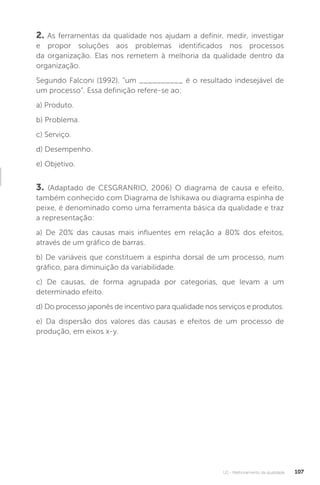U2 - Melhoramento da qualidade 107
2. As ferramentas da qualidade nos ajudam a definir, medir, investigar
e propor soluções aos problemas identificados nos processos
da organização. Elas nos remetem à melhoria da qualidade dentro da
organização.
Segundo Falconi (1992), “um __________ é o resultado indesejável de
um processo”. Essa definição refere-se ao:
a) Produto.
b) Problema.
c) Serviço.
d) Desempenho.
e) Objetivo.
3. (Adaptado de CESGRANRIO, 2006) O diagrama de causa e efeito,
também conhecido com Diagrama de Ishikawa ou diagrama espinha de
peixe, é denominado como uma ferramenta básica da qualidade e traz
a representação:
a) De 20% das causas mais influentes em relação a 80% dos efeitos,
através de um gráfico de barras.
b) De variáveis que constituem a espinha dorsal de um processo, num
gráfico, para diminuição da variabilidade.
c) De causas, de forma agrupada por categorias, que levam a um
determinado efeito.
d) Do processo japonês de incentivo para qualidade nos serviços e produtos.
e) Da dispersão dos valores das causas e efeitos de um processo de
produção, em eixos x-y.
 