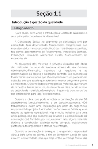 U1 - Princípios da gestão da qualidade 9
Seção 1.1
Introdução à gestão da qualidade
Caro aluno, bem-vindo à Introdução à Gestão da Qualidade e
seus principais conceitos e fundamentos!
A Construtora Sólida, no segmento de construção civil por
empreitada, tem desenvolvido fornecedores (empreiteiros que
executamváriosmétodosconstrutivos)dasmaisdiversasexpertises,
tais como: assentamento de Revestimento, Instalações Elétricas,
Instalações Hidráulicas, Marcenaria, Gesso, Assentamentos de
esquadrias etc.
As aquisições dos materiais e serviços utilizados nas obras
são realizadas na sede da empresa através de seu Gerente
Administrativo-Financeiro, seguindo os requisitos e as
determinações do projeto e do próprio contrato. São inúmeros os
fornecedores cadastrados, que são escolhidos em um processo de
cotação, em que aquele que apresentar menor preço terá ganho
a empreitada. Os fornecedores entregam os materiais, que variam
de cimento a barras de ferros, diretamente na obra, tendo acesso
ao depósito de materiais, não exigindo ninguém da construtora ou
dos empreiteiros para fazer o recebimento.
Durante a obra, que pode envolver a construção de até 60
apartamentos simultaneamente, e de, aproximadamente, 400
trabalhadores, existe uma fiscalização por parte do engenheiro
responsável do projeto, funcionário da Construtora Sólida, que se
reporta ao gerente operacional. Mas é muito trabalho para uma
única pessoa, pois são inúmeros os detalhes e a complexidade da
construção civil. Também, por isso, é comum faltar alguns materiais
durante a construção, exigindo novas compras, ocasionando
custos fora do orçamento e atrasos nas entregas.
Quando a construção é entregue, o engenheiro responsável
visita a obra junto ao cliente, a fim de conferirem juntos se tudo
está em conformidade, para que haja, então, a entrega formal das
Diálogo aberto
 