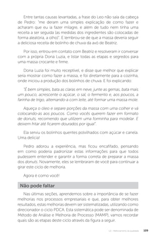 U2 - Melhoramento da qualidade 109
Entre tantas causas levantadas, a frase do Leo não saía da cabeça
de Pedro: “me deram uma simples explicação de como fazer e
acharam que eu ia fazer milagre, e além de tudo nem tinha uma
receita a ser seguida (as medidas dos ingredientes são colocadas de
forma aleatória, a olho)”. E lembrou-se de que a massa deveria seguir
a deliciosa receita de bolinho de chuva da avó de Beatriz.
Por isso, entrou em contato com Beatriz e resolveram ir conversar
com a própria Dona Luzia, e listar todas as etapas e segredos para
uma massa crocante e firme.
Dona Luzia foi muito receptível, e disse que melhor que explicar
seria mostrar como fazer a massa, e foi diretamente para a cozinha,
onde iniciou a produção dos bolinhos de chuva. E foi explicando:
“É bem simples, bata as claras em neve, junte as gemas, bata mais
um pouco, acrescente o açúcar, o sal, o fermento e, aos poucos, a
farinha de trigo, alternando-a com leite, até formar uma massa mole.
Aqueça o óleo e separe porções da massa com uma colher e vá
colocando-as aos poucos. Como vocês querem fazer em formato
de donuts, recomendo que utilizem uma forminha para modelar. E
deixem fritar até ficarem dourados por igual”.
Ela serviu os bolinhos quentes polvilhados com açúcar e canela.
Uma delícia!
Pedro adorou a experiência, mas ficou encafifado, pensando
em como poderia padronizar estas informações para que todos
pudessem entender e garantir a forma correta de preparar a massa
dos donuts. Novamente, eles se lembraram de você para continuar a
girar este ciclo de melhoria.
Agora é como você!
Não pode faltar
Nas últimas seções, aprendemos sobre a importância de se fazer
melhorias nos processos empresariais e que, para obter melhores
resultados, estas melhorias devem ser sistematizadas, utilizando como
direcionador o ciclo PDCA. Esta sistemática pode ser denominada de
Método de Análise e Melhoria de Processo (MAMP), vamos recordar
quais são as etapas deste ciclo através da figura a seguir.
 