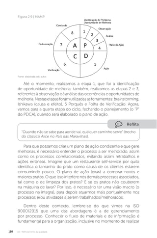 U2 - Melhoramento da qualidade
110
Até o momento, realizamos a etapa 1, que foi a identificação
de oportunidade de melhoria; também, realizamos as etapas 2 e 3,
referentesàobservaçãoeàanálisedasocorrênciaseoportunidadesde
melhoria.Nestasetapasforamutilizadasasferramentas:brainstorming,
Ishikawa (causa e efeito), 5 Porquês e Folha de Verificação. Agora,
vamos para a quarta etapa do ciclo, fechando o planejamento (o “P”
do PDCA), quando será elaborado o plano de ação.
Para que possamos criar um plano de ação condizente e que gere
melhorias, é necessário entender o processo a ser melhorado, assim
como os processos correlacionados, evitando assim retrabalhos e
ações errôneas. Imagine que um restaurante self-service por quilo
identifica o tamanho do prato como causa de os clientes estarem
consumindo pouco. O plano de ação levará a comprar novos e
maiores pratos. O que isso interfere nos demais processos associados,
tal como o de limpeza dos pratos? E se os pratos não couberem
na máquina de lavar? Por isso, é necessário ter uma visão macro (o
processo na íntegra), para depois atuarmos mais pontualmente nos
processos e/ou atividades a serem trabalhados/melhorados.
Dentro deste contexto, lembre-se do que vimos na ISO
9000/2015 que uma das abordagens é a de gerenciamento
por processo. Conhecer o fluxo de materiais e de informação é
fundamental para a organização, inclusive no momento de realizar
Figura 2.9 | MAMP
Reflita
“Quando não se sabe para aonde vai, qualquer caminho serve” (trecho
do clássico Alice no País das Maravilhas).
Fonte: elaborada pelo autor.
 
