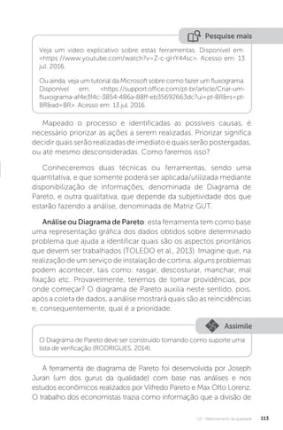 U2 - Melhoramento da qualidade 113
Mapeado o processo e identificadas as possíveis causas, é
necessário priorizar as ações a serem realizadas. Priorizar significa
decidir quais serão realizadas de imediato e quais serão postergadas,
ou até mesmo desconsideradas. Como faremos isso?
Conheceremos duas técnicas ou ferramentas, sendo uma
quantitativa, e que somente poderá ser aplicada/utilizada mediante
disponibilização de informações, denominada de Diagrama de
Pareto, e outra qualitativa, que depende da subjetividade dos que
estarão fazendo a análise, denominada de Matriz GUT.
Análise ou Diagrama de Pareto: esta ferramenta tem como base
uma representação gráfica dos dados obtidos sobre determinado
problema que ajuda a identificar quais são os aspectos prioritários
que devem ser trabalhados (TOLEDO et al., 2013). Imagine que, na
realização de um serviço de instalação de cortina, alguns problemas
podem acontecer, tais como: rasgar, descosturar, manchar, mal
fixação etc. Provavelmente, teremos de tomar providências, por
onde começar? O diagrama de Pareto auxilia neste sentido, pois,
após a coleta de dados, a análise mostrará quais são as reincidências
e, consequentemente, qual é a prioridade.
A ferramenta de diagrama de Pareto foi desenvolvida por Joseph
Juran (um dos gurus da qualidade) com base nas análises e nos
estudos econômicos realizados por Vilfredo Pareto e Max Otto Lorenz.
O trabalho dos economistas trazia como informação que a divisão de
Pesquise mais
Veja um vídeo explicativo sobre estas ferramentas. Disponível em:
<https://www.youtube.com/watch?v=Z-c-gHY44sc>. Acesso em: 13
jul. 2016.
Ou ainda, veja um tutorial da Microsoft sobre como fazer um fluxograma.
Disponível em: <https://support.office.com/pt-br/article/Criar-um-
fluxograma-af4e3f4c-3854-486a-88ff-eb35692663dc?ui=pt-BR&rs=pt-
BR&ad=BR>. Acesso em: 13 jul. 2016.
Assimile
O Diagrama de Pareto deve ser construído tomando como suporte uma
lista de verificação (RODRIGUES, 2014).
 