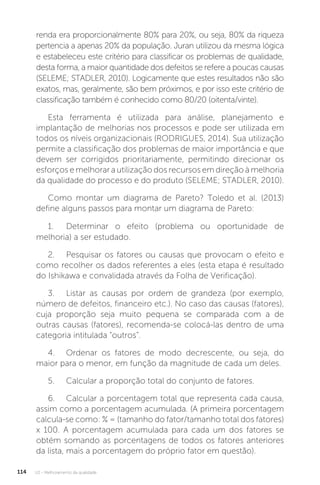 U2 - Melhoramento da qualidade
114
renda era proporcionalmente 80% para 20%, ou seja, 80% da riqueza
pertencia a apenas 20% da população. Juran utilizou da mesma lógica
e estabeleceu este critério para classificar os problemas de qualidade,
desta forma, a maior quantidade dos defeitos se refere a poucas causas
(SELEME; STADLER, 2010). Logicamente que estes resultados não são
exatos, mas, geralmente, são bem próximos, e por isso este critério de
classificação também é conhecido como 80/20 (oitenta/vinte).
Esta ferramenta é utilizada para análise, planejamento e
implantação de melhorias nos processos e pode ser utilizada em
todos os níveis organizacionais (RODRIGUES, 2014). Sua utilização
permite a classificação dos problemas de maior importância e que
devem ser corrigidos prioritariamente, permitindo direcionar os
esforços e melhorar a utilização dos recursos em direção à melhoria
da qualidade do processo e do produto (SELEME; STADLER, 2010).
Como montar um diagrama de Pareto? Toledo et al. (2013)
define alguns passos para montar um diagrama de Pareto:
1. Determinar o efeito (problema ou oportunidade de
melhoria) a ser estudado.
2. Pesquisar os fatores ou causas que provocam o efeito e
como recolher os dados referentes a eles (esta etapa é resultado
do Ishikawa e convalidada através da Folha de Verificação).
3. Listar as causas por ordem de grandeza (por exemplo,
número de defeitos, financeiro etc.). No caso das causas (fatores),
cuja proporção seja muito pequena se comparada com a de
outras causas (fatores), recomenda-se colocá-las dentro de uma
categoria intitulada “outros”.
4. Ordenar os fatores de modo decrescente, ou seja, do
maior para o menor, em função da magnitude de cada um deles.
5. Calcular a proporção total do conjunto de fatores.
6. Calcular a porcentagem total que representa cada causa,
assim como a porcentagem acumulada. (A primeira porcentagem
calcula-se como: % = (tamanho do fator/tamanho total dos fatores)
x 100. A porcentagem acumulada para cada um dos fatores se
obtém somando as porcentagens de todos os fatores anteriores
da lista, mais a porcentagem do próprio fator em questão).
 
