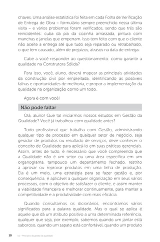 U1 - Princípios da gestão da qualidade
10
chaves. Uma análise estatística foi feita em cada Folha de Verificação
de Entrega de Obra – formulário sempre preenchido nessa última
visita – e vários problemas foram verificados, sendo que três são
reincidentes: cuba da pia da cozinha amassada, pintura com
manchas e janelas que emperram. Isso tem feito com que o cliente
não aceite a entrega até que tudo seja reparado ou retrabalhado,
o que tem causado, além de prejuízos, atrasos na data de entrega.
Cabe a você responder ao questionamento: como garantir a
qualidade na Construtora Sólida?
Para isso, você, aluno, deverá mapear as principais atividades
da construção civil por empreitada, identificando as possíveis
falhas e oportunidades de melhoria, e propor a implementação da
qualidade na organização como um todo.
Agora é com você!
Olá, aluno! Que tal iniciarmos nossos estudos em Gestão da
Qualidade? Você já trabalhou com qualidade antes?
Todo profissional que trabalha com Gestão, administrando
qualquer tipo de processo em qualquer setor de negócio, seja
gerador de produtos ou resultado de serviços, deve conhecer o
conceito de Qualidade para aplicá-lo em suas práticas gerenciais.
Assim, antes de tudo, é necessário que você compreenda que
a Qualidade não é um setor ou uma área específica em um
organograma, tampouco um departamento fechado, restrito
a aprovar ou reprovar produtos em uma linha de produção.
Ela é um meio, uma estratégia para se fazer gestão e, por
consequência, é aplicável a qualquer organização em seus vários
processos, com o objetivo de satisfazer o cliente, e assim manter
a viabilidade financeira e melhorar continuamente, para manter a
competitividade e a produtividade com mais eficácia.
Quando consultamos os dicionários, encontramos vários
significados para a palavra qualidade. Mas o qual se aplica é
aquele que dá um atributo positivo a uma determinada referência,
qualquer que seja, por exemplo, sabemos quando um jantar está
saboroso, quando um sapato está confortável, quando um produto
Não pode faltar
 
