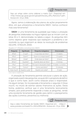 U2 - Melhoramento da qualidade
118
Pesquise mais
Veja um artigo sobre como elaborar a matriz GUT. Disponível em:
<http://www.sgc.goias.gov.br/upload/links/arq_876_MatrizGUT.pdf>.
Acesso em: 13 jul. 2016.
Agora, vamos à elaboração dos planos de ações propriamente
ditos, em que utilizaremos a ferramenta 5W2H. Vamos conhecer
mais esta ferramenta?
5W2H: é uma ferramenta da qualidade que traduz a utilização
de perguntas (elaboradas na língua inglesa) que se iniciam com as
letras W e H, demonstradas na tabela a seguir. As perguntas têm
como objetivo gerar respostas que expliquem o problema a ser
resolvido ou que organizem as ideias na resolução de problemas
(SELEME; STADLER, 2010).
A utilização da ferramenta permite estruturar o plano de ação,
organizado a partir das perguntas, as quais têm o propósito de definir
o que e como fazer, assim como estipular prazo e responsável.
Há algum tempo, foi incorporada à ferramenta o segundo H (how
much), no intuito de estimar valores financeiros às ações. Desta
forma, podemos verificar que é uma ferramenta teoricamente
simples, pois praticamente responde a todas as perguntas, sendo
uma excelente ferramenta de gestão para definir o planejamento
das ações (corretiva, preventiva ou melhoria).
Fonte: Seleme e Stadler (2010).
Quadro 2.7 | Modelo conceitual dos 5W2H
Pergunta Significado Pergunta instigadora Direcionador
What? O quê? O que deve ser feito? O objeto
Who? Quem? Quem é o responsável? O sujeito
Where? Onde? Onde deve ser feito? O local
When? Quando? Quando deve ser feito? O tempo
Why? Por quê? Por que é necessário fazer? A razão / o motivo
How? Como? Como será feito? O método
How much? Quanto custa? Quanto vai custar? O valor
Veja o vídeo Ferramentas de Gestão 5W2H. Disponível em: <https://
www.youtube.com/watch?v=JhEncME6cN4>. Acesso em: 13 jul. 2016.
Pesquise mais
 
