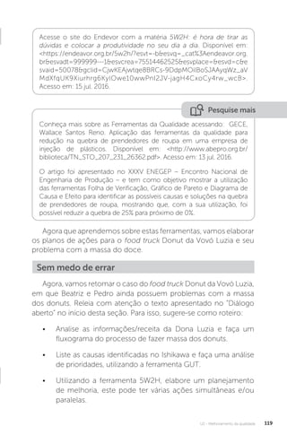 U2 - Melhoramento da qualidade 119
Pesquise mais
Conheça mais sobre as Ferramentas da Qualidade acessando: GECE,
Wallace Santos Reno. Aplicação das ferramentas da qualidade para
redução na quebra de prendedores de roupa em uma empresa de
injeção de plásticos. Disponível em: <http://www.abepro.org.br/
biblioteca/TN_STO_207_231_26362.pdf>. Acesso em: 13 jul. 2016.
O artigo foi apresentado no XXXV ENEGEP – Encontro Nacional de
Engenharia de Produção – e tem como objetivo mostrar a utilização
das ferramentas Folha de Verificação, Gráfico de Pareto e Diagrama de
Causa e Efeito para identificar as possíveis causas e soluções na quebra
de prendedores de roupa, mostrando que, com a sua utilização, foi
possível reduzir a quebra de 25% para próximo de 0%.
Agora que aprendemos sobre estas ferramentas, vamos elaborar
os planos de ações para o food truck Donut da Vovó Luzia e seu
problema com a massa do doce.
Agora, vamos retomar o caso do food truck Donut da Vovó Luzia,
em que Beatriz e Pedro ainda possuem problemas com a massa
dos donuts. Releia com atenção o texto apresentado no “Diálogo
aberto” no início desta seção. Para isso, sugere-se como roteiro:
• Analise as informações/receita da Dona Luzia e faça um
fluxograma do processo de fazer massa dos donuts.
• Liste as causas identificadas no Ishikawa e faça uma análise
de prioridades, utilizando a ferramenta GUT.
• Utilizando a ferramenta 5W2H, elabore um planejamento
de melhoria, este pode ter várias ações simultâneas e/ou
paralelas.
Acesse o site do Endevor com a matéria 5W2H: é hora de tirar as
dúvidas e colocar a produtividade no seu dia a dia. Disponível em:
<https://endeavor.org.br/5w2h/?esvt=-b&esvq=_cat%3Aendeavor.org.
br&esvadt=999999---1&esvcrea=75514462525&esvplace=&esvd=c&e
svaid=50078&gclid=CjwKEAjwtqe8BRCs-9DdpMOilBoSJAAyqWz_aV
MdXfqUK9Xiurhrg6KylOwe10wwPnI2JV-jagH4CxoCy4rw_wcB>.
Acesso em: 15 jul. 2016.
Sem medo de errar
 