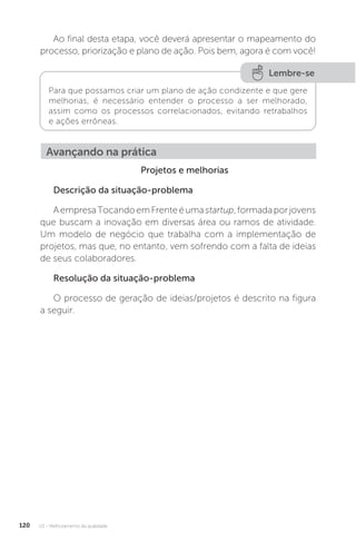 U2 - Melhoramento da qualidade
120
Ao final desta etapa, você deverá apresentar o mapeamento do
processo, priorização e plano de ação. Pois bem, agora é com você!
Projetos e melhorias
Descrição da situação-problema
AempresaTocandoemFrenteéumastartup,formadaporjovens
que buscam a inovação em diversas área ou ramos de atividade.
Um modelo de negócio que trabalha com a implementação de
projetos, mas que, no entanto, vem sofrendo com a falta de ideias
de seus colaboradores.
Resolução da situação-problema
O processo de geração de ideias/projetos é descrito na figura
a seguir.
Lembre-se
Para que possamos criar um plano de ação condizente e que gere
melhorias, é necessário entender o processo a ser melhorado,
assim como os processos correlacionados, evitando retrabalhos
e ações errôneas.
Avançando na prática
 