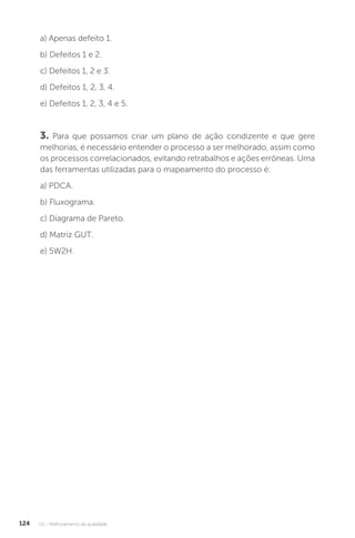U2 - Melhoramento da qualidade
124
a) Apenas defeito 1.
b) Defeitos 1 e 2.
c) Defeitos 1, 2 e 3.
d) Defeitos 1, 2, 3, 4.
e) Defeitos 1, 2, 3, 4 e 5.
3. Para que possamos criar um plano de ação condizente e que gere
melhorias, é necessário entender o processo a ser melhorado, assim como
os processos correlacionados, evitando retrabalhos e ações errôneas. Uma
das ferramentas utilizadas para o mapeamento do processo é:
a) PDCA.
b) Fluxograma.
c) Diagrama de Pareto.
d) Matriz GUT.
e) 5W2H.
 