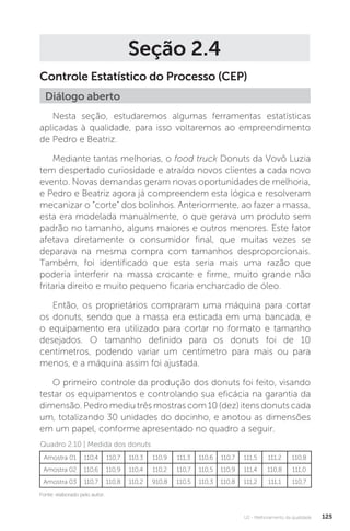 U2 - Melhoramento da qualidade 125
Seção 2.4
Controle Estatístico do Processo (CEP)
Nesta seção, estudaremos algumas ferramentas estatísticas
aplicadas à qualidade, para isso voltaremos ao empreendimento
de Pedro e Beatriz.
Mediante tantas melhorias, o food truck Donuts da Vovô Luzia
tem despertado curiosidade e atraído novos clientes a cada novo
evento. Novas demandas geram novas oportunidades de melhoria,
e Pedro e Beatriz agora já compreendem esta lógica e resolveram
mecanizar o “corte” dos bolinhos. Anteriormente, ao fazer a massa,
esta era modelada manualmente, o que gerava um produto sem
padrão no tamanho, alguns maiores e outros menores. Este fator
afetava diretamente o consumidor final, que muitas vezes se
deparava na mesma compra com tamanhos desproporcionais.
Também, foi identificado que esta seria mais uma razão que
poderia interferir na massa crocante e firme, muito grande não
fritaria direito e muito pequeno ficaria encharcado de óleo.
Então, os proprietários compraram uma máquina para cortar
os donuts, sendo que a massa era esticada em uma bancada, e
o equipamento era utilizado para cortar no formato e tamanho
desejados. O tamanho definido para os donuts foi de 10
centímetros, podendo variar um centímetro para mais ou para
menos, e a máquina assim foi ajustada.
O primeiro controle da produção dos donuts foi feito, visando
testar os equipamentos e controlando sua eficácia na garantia da
dimensão. Pedro mediu três mostras com 10 (dez) itens donuts cada
um, totalizando 30 unidades do docinho, e anotou as dimensões
em um papel, conforme apresentado no quadro a seguir.
Diálogo aberto
Amostra 01 110,4 110,7 110,3 110,9 111,3 110,6 110,7 111,5 111,2 110,8
Amostra 02 110,6 110,9 110,4 110,2 110,7 110,5 110,9 111,4 110,8 111,0
Amostra 03 110,7 110,8 110,2 910,8 110,5 110,3 110,8 111,2 111,1 110,7
Fonte: elaborado pelo autor.
Quadro 2.10 | Medida dos donuts
 
