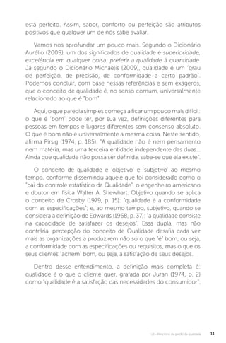U1 - Princípios da gestão da qualidade 11
está perfeito. Assim, sabor, conforto ou perfeição são atributos
positivos que qualquer um de nós sabe avaliar.
Vamos nos aprofundar um pouco mais. Segundo o Dicionário
Aurélio (2009), um dos significados de qualidade é superioridade,
excelência em qualquer coisa: preferir a qualidade à quantidade.
Já segundo o Dicionário Michaelis (2009), qualidade é um “grau
de perfeição, de precisão, de conformidade a certo padrão”.
Podemos concluir, com base nessas referências e sem exageros,
que o conceito de qualidade é, no senso comum, universalmente
relacionado ao que é “bom”.
Aqui, o que parecia simples começa a ficar um pouco mais difícil:
o que é “bom” pode ter, por sua vez, definições diferentes para
pessoas em tempos e lugares diferentes sem consenso absoluto.
O que é bom não é universalmente a mesma coisa. Neste sentido,
afirma Pirsig (1974, p. 185): “A qualidade não é nem pensamento
nem matéria, mas uma terceira entidade independente das duas...
Ainda que qualidade não possa ser definida, sabe-se que ela existe”.
O conceito de qualidade é ‘objetivo’ e ‘subjetivo’ ao mesmo
tempo, conforme disseminou aquele que foi considerado como o
“pai do controle estatístico da Qualidade”, o engenheiro americano
e doutor em física Walter A. Shewhart. Objetivo quando se aplica
o conceito de Crosby (1979, p. 15): “qualidade é a conformidade
com as especificações”; e, ao mesmo tempo, subjetivo, quando se
considera a definição de Edwards (1968, p. 37): “a qualidade consiste
na capacidade de satisfazer os desejos”. Essa dupla, mas não
contrária, percepção do conceito de Qualidade desafia cada vez
mais as organizações a produzirem não só o que “é” bom, ou seja,
a conformidade com as especificações ou requisitos, mas o que os
seus clientes “achem” bom, ou seja, a satisfação de seus desejos.
Dentro desse entendimento, a definição mais completa é:
qualidade é o que o cliente quer, grafada por Juran (1974, p. 2)
como “qualidade é a satisfação das necessidades do consumidor”.
 