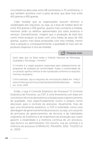 U2 - Melhoramento da qualidade
128
circunferência deve estar entre 68 centímetros e 70 centímetros, o
que também acontece com o peso da bola, que deve ficar entre
410 gramas e 450 gramas.
Cabe ressaltar que as organizações buscam diminuir a
variabilidade dos requisitos, ou seja, se a bola de futebol deve ter
entre 410 gramas e 450 gramas, quanto mais constante a medida,
menores serão os defeitos apresentados por estes produtos e
serviços. Exemplificando, imagine que a produção de bola tem
como meta produzir as bolas com uma média de peso de 430
gramas, quanto mais bolas produzidas com esta medida, menor
será a variação e, consequentemente, a qualidade (é mais raro ter
produtos dispersos e fora da medida).
Então, o que é Controle Estatístico do Processo? O Controle
Estatístico do Processo, ou CEP, é uma ferramenta com base em
conceitos e técnicas da estatística utilizados para o gerenciamento
da qualidade, mais especificadamente (como o próprio nome
descreve), para o controle do processo. Atualmente, mais do
que uma ferramenta estatística, o CEP é entendido como uma
abordagem de gerenciamento de processos, ou seja, um conjunto
de princípios de gerenciamento, de técnicas e de habilidades
originárias da Estatística e da engenharia de produção que visam
garantir a estabilidade e a melhoria contínua de um processo,
seja técnico ou administrativo. Em resumo, visa ao controle e à
melhoria do processo (CARVALHO; PALADINI, 2012; TOLEDO et
al., 2013).
Pesquise mais
Você sabia que no Brasil existe o Instituto Nacional de Metrologia,
Qualidade e Tecnologia – Inmetro?
O Inmetro é o órgão brasileiro responsável pelo estabelecimento de
programas de avaliação da conformidade. Avaliar a conformidade de
um produto significa verificar se ele é produzido conforme os requisitos
mínimos necessários.
Como exemplo, veja os requisitos de uma bola de futebol em: <http://
www.inmetro.gov.br/consumidor/produtos/bolafutebol.asp>. Acesso
em: 11 fev. 2016.
 