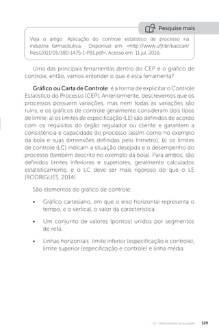 U2 - Melhoramento da qualidade 129
Uma das principais ferramentas dentro do CEP é o gráfico de
controle, então, vamos entender o que é esta ferramenta?
Gráfico ou Carta de Controle: é a forma de explicitar o Controle
Estatístico do Processo (CEP). Anteriormente, descrevemos que os
processos possuem variações, mas nem todas as variações são
ruins, e os gráficos de controle geralmente consideram dois tipos
de limite: a) os limites de especificação (LE) são definidos de acordo
com os requisitos do órgão regulador ou cliente e garantem a
consistência e capacidade do processo (assim como no exemplo
da bola e suas dimensões definidas pelo Inmetro); b) os limites
de controle (LC) indicam a situação desejada e o desempenho do
processo (também descrito no exemplo da bola). Para ambos, são
definidos limites inferiores e superiores, geralmente calculados
estatisticamente, e o LC deve ser mais rigoroso do que o LE
(RODRIGUES, 2014).
São elementos do gráfico de controle:
• Gráfico cartesiano, em que o eixo horizontal representa o
tempo, e o vertical, o valor da característica.
• Um conjunto de valores (pontos) unidos por segmentos
de reta.
• Linhas horizontais: limite inferior (especificação e controle),
limite superior (especificação e controle) e linha média.
Pesquise mais
Veja o artigo: Aplicação do controle estatístico de processo na
indústria farmacêutica. Disponível em: <http://www.ufjf.br/baccan/
files/2011/05/380-1475-1-PB1.pdf>. Acesso em: 11 jul. 2016.
 