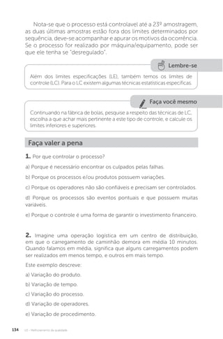 U2 - Melhoramento da qualidade
134
Nota-se que o processo está controlavel até a 23º amostragem,
as duas últimas amostras estão fora dos limites determinados por
sequência, deve-se acompanhar e apurar os motivos da ocorrência.
Se o processo for realizado por máquina/equipamento, pode ser
que ele tenha se “desregulado”.
Faça você mesmo
Lembre-se
Continuando na fábrica de bolas, pesquise a respeito das técnicas de LC,
escolha a que achar mais pertinente a este tipo de controle, e calcule os
limites inferiores e superiores.
Além dos limites especificações (LE), também temos os limites de
controle (LC). Para o LC existem algumas técnicas estatísticas específicas.
Faça valer a pena
1. Por que controlar o processo?
a) Porque é necessário encontrar os culpados pelas falhas.
b) Porque os processos e/ou produtos possuem variações.
c) Porque os operadores não são confiáveis e precisam ser controlados.
d) Porque os processos são eventos pontuais e que possuem muitas
variáveis.
e) Porque o controle é uma forma de garantir o investimento financeiro.
2. Imagine uma operação logística em um centro de distribuição,
em que o carregamento de caminhão demora em média 10 minutos.
Quando falamos em média, significa que alguns carregamentos podem
ser realizados em menos tempo, e outros em mais tempo.
Este exemplo descreve:
a) Variação do produto.
b) Variação de tempo.
c) Variação do processo.
d) Variação de operadores.
e) Variação de procedimento.
 