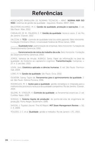 U2 - Melhoramento da qualidade
136
Referências
ASSOCIAÇÃO BRASILEIRA DE NORMAS TÉCNICAS – ABNT. NORMA NBR ISO
9001: sistemas de gestão da qualidade - requisitos. Brasília: ABNT, 2015.
BALESTERO-ALVAREZ, M. E. Gestão da qualidade, produção e operações. 2. ed.
São Paulo: Atlas, 2012.
CARVALHO, M. M.; PALADINI, E. P. Gestão da qualidade: teoria e casos. 2. ed. Rio
de Janeiro: Elsevier, 2012.
FALCONI, V. TCQ - controle de qualidade total (no estilo japonês). Belo Horizonte:
Fundação Christiano Ottoni, Universidade Federal de Minas Gerais, 1994.
______. Qualidade total: padronização de empresas. Belo Horizonte: Fundação de
Desenvolvimento Gerencial, 1992.
______. Gerenciamento da rotina do trabalho dia a dia. Belo Horizonte: Fundação
de Desenvolvimento Gerencial, 2002.
JORGE, Vanessa de Arruda; ALBAGLI, Sarita. Papel da informação na área da
qualidade: do fordismo ao capitalismo cognitivo. Transinformação, Campinas, v.
27, n. 3, set./dez. 2015.
LEVIN, Jack. Estatística aplicada a ciências humanas. 9. ed. São Paulo: Prentice-
Hall, 2004.
LOBO, R. N. Gestão da qualidade. São Paulo: Érica, 2010.
OLIVEIRA, Sidney Taylor de. Ferramentas para o aprimoramento da qualidade. 2.
ed. São Paulo: Editora Pioneira, 1996.
RODRIGUES, M. V. Ações para a qualidade: gestão estratégica e integrada para a
melhoria dos processos na busca da qualidade competitiva. Rio de Janeiro: Elsevier,
2014.
SELEME, R.; STADLER, H. Controle da qualidade: as ferramentas essenciais. 2. ed.
Curitiba: Ibpex, 2010.
SHINGO, S. Sistema toyota de produção: do ponto-de-vista de engenharia de
produção. Porto Alegre: Bookmann, 1996.
SHOOK, J. Toyota’s Secret: The A3 Report. MIT Sloan Manegement Review, v. 50,
n. 4, 2009.
TOLEDO, J. C. et al. Qualidade: gestão e métodos. Rio de Janeiro: LTC, 2013.
 