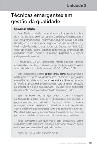 U3 - Técnicas emergentes em gestão da qualidade 137
Técnicas emergentes em
gestão da qualidade
Olá! Nesta unidade de ensino você aprenderá sobre
algumas técnicas emergentes em Gestão da Qualidade, em
que iniciaremos com o Programa Seis Sigma (Seção 3.1), uma
abordagem estatística e de negócio que visa a melhorias e
diminuição da variação dos processos. Depois, na Seção 3.2,
você aprenderá sobre algumas ferramentas avançadas da
qualidade, como: matriz de afinidade, diagrama de relações
e diagrama de árvores.
Nas Seções 3.3 e 3.4, serão apresentadas algumas técnicas
de qualidade no desenvolvimento do produto, para as quais
serão abordados os instrumentos: APQP, FMEA e QFD.
Esta unidade terá como competência geral trazer a você o
conhecimento sobre os fundamentos, princípios e programas
de gestão da qualidade, e como competênciatécnica conhecer
as técnicas, programa e certificações para a implementação
do sistema de Gestão da Qualidade. Para isso, você participará
efetivamente do empreendimento do seu amigo João.
Este semestre, seu amigo João também ingressou
na faculdade, porém está com dificuldades em realizar o
pagamento das mensalidades. Por este motivo, resolveu
conseguir uma renda extra por meio da fabricação de pães de
queijo e comercialização destes junto aos alunos da faculdade.
Mas João sabe que a concorrência é grande e, por isso, irá
prezar pela qualidade, buscando diferenciar seus produtos.
João também sabe que você está estudando sobre
qualidade nesta disciplina, então o convidou para ser sócio
neste empreendimento do pão de queijo.
Mãos na massa, agora é com você!
Convite ao estudo
Unidade 3
 