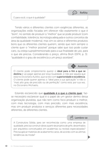 U1 - Princípios da gestão da qualidade
12
Reflita
E para você, o que é qualidade?
Tendo vários e diferentes clientes com exigências diferentes, as
organizações estão focadas em oferecer não exatamente o que é
“bom”, no sentido de produzir o “melhor” que se pode produzir (com
confiabilidade, tolerância, tecnologia adequada e outros conceitos da
área da qualidade moderna), mas sim os vários e diferentes produtos
bons que os diferentes clientes querem, sendo que nem sempre o
cliente quer o “melhor possível” porque sabe que isso pode custar
caro, ou esteja supradimensionado para a sua finalidade de uso, para
o que ele precisa. Considerando o preço, afirma Broh (1974, p. 3):
“qualidade é o grau de excelência a um preço aceitável”.
Estando esclarecido que qualidade é o que o cliente quer, faz-
se necessário esclarecer qual é o papel de um gestor dentro dessa
organização pluralista, que não tem como foco produzir o melhor,
com mais tecnologia, com mais precisão, com mais excelência,
mas sim produzir produtos e serviços diferentes para necessidades
diferentes, de diferentes clientes.
Assimile
O cliente pode simplesmente querer o ideal para o fim a que se
destina e vai pagar apenas por essa Qualidade, e não por aquela que
está no Dicionário Aurélio, que se diz com superioridade e excelência.
O cliente pode querer apenas o “ideal para a sua aplicação" e não o
“mais alto grau de precisão ou de perfeição” como está, por sua vez,
no Dicionário Michaelis.
Lembre-se
A Construtora Sólida, para ser reconhecida como uma empresa de
qualidade,precisaconstruirobrasapartirdeprojetosdegrife,desenhados
por arquitetos conceituados em academias ou revistas especializadas?
Precisa aplicar materiais de acabamento caros, de acordo com as últimas
tendências da moda?
 