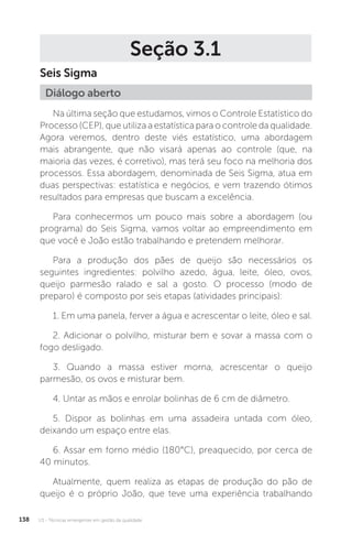 U3 - Técnicas emergentes em gestão da qualidade
138
Seção 3.1
Seis Sigma
Na última seção que estudamos, vimos o Controle Estatístico do
Processo (CEP), que utiliza a estatística para o controle da qualidade.
Agora veremos, dentro deste viés estatístico, uma abordagem
mais abrangente, que não visará apenas ao controle (que, na
maioria das vezes, é corretivo), mas terá seu foco na melhoria dos
processos. Essa abordagem, denominada de Seis Sigma, atua em
duas perspectivas: estatística e negócios, e vem trazendo ótimos
resultados para empresas que buscam a excelência.
Para conhecermos um pouco mais sobre a abordagem (ou
programa) do Seis Sigma, vamos voltar ao empreendimento em
que você e João estão trabalhando e pretendem melhorar.
Para a produção dos pães de queijo são necessários os
seguintes ingredientes: polvilho azedo, água, leite, óleo, ovos,
queijo parmesão ralado e sal a gosto. O processo (modo de
preparo) é composto por seis etapas (atividades principais):
1. Em uma panela, ferver a água e acrescentar o leite, óleo e sal.
2. Adicionar o polvilho, misturar bem e sovar a massa com o
fogo desligado.
3. Quando a massa estiver morna, acrescentar o queijo
parmesão, os ovos e misturar bem.
4. Untar as mãos e enrolar bolinhas de 6 cm de diâmetro.
5. Dispor as bolinhas em uma assadeira untada com óleo,
deixando um espaço entre elas.
6. Assar em forno médio (180°C), preaquecido, por cerca de
40 minutos.
Atualmente, quem realiza as etapas de produção do pão de
queijo é o próprio João, que teve uma experiência trabalhando
Diálogo aberto
 