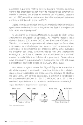 U3 - Técnicas emergentes em gestão da qualidade
140
processos e, por esse motivo, deve-se buscar a melhoria contínua
dentro das organizações por meio de metodologias sistemáticas
(MAMP – Método de Análise e Melhoria do Processo), baseada
no ciclo PDCA e utilizando ferramentas básicas da qualidade e de
controle estatístico do processo (CEP).
Agora, iremos aprofundar em outros métodos e ferramentas da
qualidade e iniciaremos com o Programa Seis Sigma. Você já ouviu
falar neste termo/programa?
O Seis Sigma foi criado na Motorola, na década de 1980, sendo
amplamente divulgado (e aplicado), na mesma década, pela
General Electric (GE) e seu CEO (Chief Executive Officer), Jack
Welch, com uma abordagem de melhoria com ganhos financeiros
expressivos. A metodologia que nasceu com a proposta de
aperfeiçoar o desempenho de processo sofreu uma evolução
no decorrer dos anos, transformando-se em uma abordagem
estratégica com foco no cliente, buscando identificar e eliminar
causas da variabilidade e defeitos dos processos. Dentro desta
nova abordagem, o programa Seis Sigma pode ser visto sob duas
perspectivas: estatística e negócio (TOLEDO et al., 2013).
Mas como surgiu o termo Seis Sigma? Sigma (σ) é uma letra
do alfabeto grego e, dentro do contexto estatístico da qualidade,
representa a variabilidade do processo e/ou produto. O objetivo
do Seis Sigma, em termos estatísticos, é diminuir a variabilidade
do processo (TOLEDO et al., 2013; CARVALHO et al., 2012). Para
melhorar a performance do processo, deve-se reduzir a variação.
Figura 3.1 | Melhoria de performance Seis Sigma
Fonte: elaborada pelo autor.
Muito cedo Muito cedo
Prazo de entrega
Redução de
variação Prazo de entrega
Muito tarde Muito tarde
 