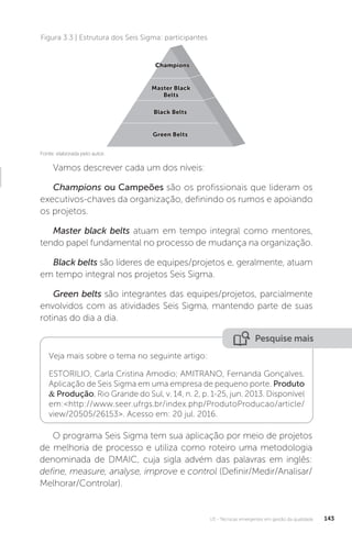 U3 - Técnicas emergentes em gestão da qualidade 143
O programa Seis Sigma tem sua aplicação por meio de projetos
de melhoria de processo e utiliza como roteiro uma metodologia
denominada de DMAIC, cuja sigla advém das palavras em inglês:
define, measure, analyse, improve e control (Definir/Medir/Analisar/
Melhorar/Controlar).
Vamos descrever cada um dos níveis:
Champions ou Campeões são os profissionais que lideram os
executivos-chaves da organização, definindo os rumos e apoiando
os projetos.
Master black belts atuam em tempo integral como mentores,
tendo papel fundamental no processo de mudança na organização.
Black belts são líderes de equipes/projetos e, geralmente, atuam
em tempo integral nos projetos Seis Sigma.
Green belts são integrantes das equipes/projetos, parcialmente
envolvidos com as atividades Seis Sigma, mantendo parte de suas
rotinas do dia a dia.
Figura 3.3 | Estrutura dos Seis Sigma: participantes
Fonte: elaborada pelo autor.
Green Belts
Green Belts
Black Belts
Black Belts
Master Black
Master Black
Belts
Belts
Champions
Champions
Pesquise mais
Veja mais sobre o tema no seguinte artigo:
ESTORILIO, Carla Cristina Amodio; AMITRANO, Fernanda Gonçalves.
Aplicação de Seis Sigma em uma empresa de pequeno porte. Produto
& Produção, Rio Grande do Sul, v. 14, n. 2, p. 1-25, jun. 2013. Disponível
em:<http://www.seer.ufrgs.br/index.php/ProdutoProducao/article/
view/20505/26153>. Acesso em: 20 jul. 2016.
 