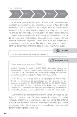 U3 - Técnicas emergentes em gestão da qualidade
144
Figura 3.4 | DMAIC
Fonte: elaborada pelo autor.
Define Measure Analyse Improve Control
A primeira etapa é definir quais projetos serão realizados para
satisfazer as expectativas dos clientes. A seguir, a fase de medir,
refere-se a fazer o diagnóstico da situação atual do processo para
a quantificação da variabilidade e capacidade atual dos processos.
Na análise, terceira etapa, são estudados os dados coletados para
conhecer as relações causais, as fontes de variabilidade e o porquê
do desempenho insatisfatório. Baseado nesse estudo, deve-se
elaborar melhorias (improve), sendo que estas são essenciais à
simulação e experimentação. Na última etapa, deve-se realizar o
controle de forma permanente dos processos (OLIVEIRA, 2015).
Outro termo (ou abordagem) que vem sendo vinculado ao Seis
Sigma é o do lean manufacturing (produção enxuta); é possível,
inclusive, encontrar a denominação lean six sigma. No entanto,
é importante entender que são abordagens distintas que podem
se complementar. Mas o que é essa metodologia organizacional,
denominada de produção enxuta?
Reflita
Qual é a similaridade entre o PDCA e o DMAIC?
Pesquise mais
Veja os seguintes artigos sobre DMAIC:
AMADO, Rafaela Fernandes; ROZENFELD, Henrique. Análise da
aplicabilidade do método DMAIC do modelo Seis-Sigma. SIMPEP, 13.,
São Paulo, 2006. Disponível em: <http://www.simpep.feb.unesp.br/
anais/anais_13/artigos/915.pdf>. Acesso em: 20 jul. 2016.
SCHNEPPENDAHL, Glauco Kava et al. Aplicação da metodologia
DMAIC na otimização da durabilidade da tela gabarito de um
processo serigráfico. In: ENCONTRO NACIONAL DE ENGENHARIA
DE PRODUÇÃO, 31., Belo Horizonte, 2011. Anais... Belo Horizonte:
Enegep, 2011. Disponível em: <http://www.abepro.org.br/biblioteca/
enegep2011_tn_sto_135_861_18949.pdf>. Acesso em: 20 jul. 2016.
 